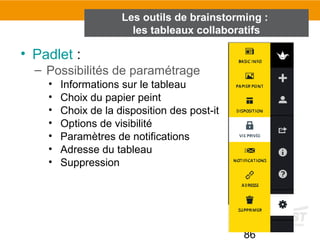 86
• Padlet :
– Possibilités de paramétrage
• Informations sur le tableau
• Choix du papier peint
• Choix de la disposition des post-it
• Options de visibilité
• Paramètres de notifications
• Adresse du tableau
• Suppression
Les outils de brainstorming :
les tableaux collaboratifs
 