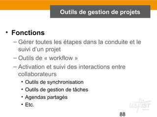 88
Outils de gestion de projets
• Fonctions
– Gérer toutes les étapes dans la conduite et le
suivi d’un projet
– Outils de « workflow »
– Activation et suivi des interactions entre
collaborateurs
• Outils de synchronisation
• Outils de gestion de tâches
• Agendas partagés
• Etc.
 