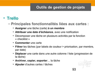 93
Outils de gestion de projets
• Trello
– Principales fonctionnalités liées aux cartes :
• Assigner une tâche (carte) à un membre
• Attribuer une date d’échéance, avec une notification
• Décomposer une tâche en plusieurs activités par la fonction
« checklist »
• Commenter une carte
• Filtrer les tâches (par labels de couleur > priorisation, par membre,
par date)
• Déplacer une carte dans une autre colonne / liste (progression de
la tâche)
• Archiver, copier, exporter… la tâche
• Ajouter d’autres cartes / tâches
 
