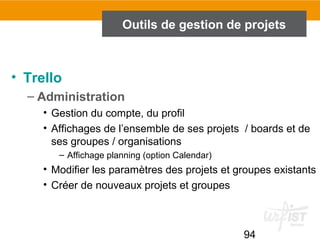 94
Outils de gestion de projets
• Trello
– Administration
• Gestion du compte, du profil
• Affichages de l’ensemble de ses projets / boards et de
ses groupes / organisations
– Affichage planning (option Calendar)
• Modifier les paramètres des projets et groupes existants
• Créer de nouveaux projets et groupes
 