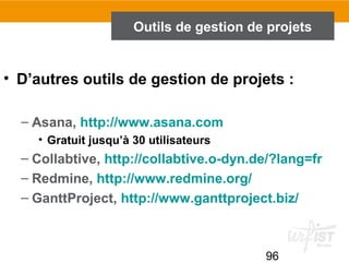 96
Outils de gestion de projets
• D’autres outils de gestion de projets :
– Asana, http://www.asana.com
• Gratuit jusqu’à 30 utilisateurs
– Collabtive, http://collabtive.o-dyn.de/?lang=fr
– Redmine, http://www.redmine.org/
– GanttProject, http://www.ganttproject.biz/
 