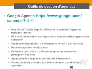 98
• Google Agenda https://www.google.com/
calendar?hl=fr
– Module de Google depuis 2006 pour la gestion d’agendas
partagés (gratuit)
– Plusieurs utilisateurs peuvent avoir accès au même agenda et le
consulter
– Création et description d’événements (envoi d’alertes mail)
– Paramétrage des notifications
– Définition des droits d’utilisateurs pour les personnes
partageant l’agenda
– Ajout possible de pièces jointes aux événements
– Codes couleurs affectés aux événements et aux différents
agendas
Outils de gestion d’agendas
 