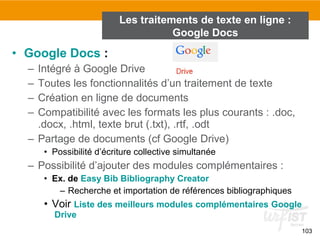 103
• Google Docs :
– Intégré à Google Drive
– Toutes les fonctionnalités d’un traitement de texte
– Création en ligne de documents
– Compatibilité avec les formats les plus courants : .doc,
.docx, .html, texte brut (.txt), .rtf, .odt
– Partage de documents (cf Google Drive)
• Possibilité d’écriture collective simultanée
– Possibilité d’ajouter des modules complémentaires :
• Ex. de Easy Bib Bibliography Creator
– Recherche et importation de références bibliographiques
• Voir Liste des meilleurs modules complémentaires Google
Drive
Les traitements de texte en ligne :
Google Docs
 