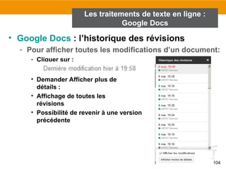 104
• Google Docs : l’historique des révisions
- Pour afficher toutes les modifications d’un document:
- Cliquer sur :
• Demander Afficher plus de
détails :
• Affichage de toutes les
révisions
• Possibilité de revenir à une version
précédente
Les traitements de texte en ligne :
Google Docs
 