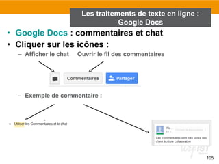 105
• Google Docs : commentaires et chat
• Cliquer sur les icônes :
– Afficher le chat Ouvrir le fil des commentaires
– Exemple de commentaire :
Les traitements de texte en ligne :
Google Docs
 