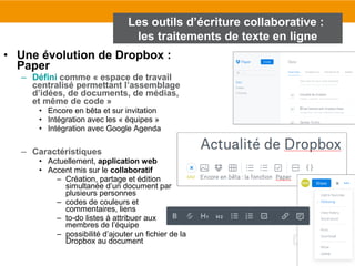 107
• Une évolution de Dropbox :
Paper
– Défini comme « espace de travail
centralisé permettant l’assemblage
d’idées, de documents, de médias,
et même de code »
• Encore en bêta et sur invitation
• Intégration avec les « équipes »
• Intégration avec Google Agenda
– Caractéristiques
• Actuellement, application web
• Accent mis sur le collaboratif
– Création, partage et édition
simultanée d’un document par
plusieurs personnes
– codes de couleurs et
commentaires, liens
– to-do listes à attribuer aux
membres de l’équipe
– possibilité d’ajouter un fichier de la
Dropbox au document
Les outils d’écriture collaborative :
les traitements de texte en ligne
 