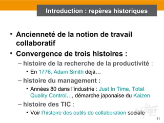 11
• Ancienneté de la notion de travail
collaboratif
• Convergence de trois histoires :
– histoire de la recherche de la productivité :
• En 1776, Adam Smith déjà…
– histoire du management :
• Années 80 dans l’industrie : Just In Time, Total
Quality Control…, démarche japonaise du Kaizen
– histoire des TIC :
• Voir l’histoire des outils de collaboration sociale
Introduction : repères historiques
 