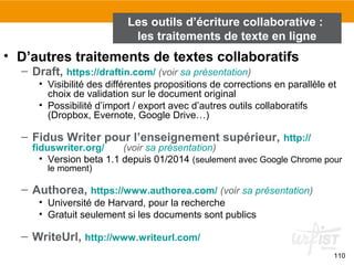 110
• D’autres traitements de textes collaboratifs
– Draft, https://draftin.com/ (voir sa présentation)
• Visibilité des différentes propositions de corrections en parallèle et
choix de validation sur le document original
• Possibilité d’import / export avec d’autres outils collaboratifs
(Dropbox, Evernote, Google Drive…)
– Fidus Writer pour l’enseignement supérieur, http://
fiduswriter.org/ (voir sa présentation)
• Version beta 1.1 depuis 01/2014 (seulement avec Google Chrome pour
le moment)
– Authorea, https://www.authorea.com/ (voir sa présentation)
• Université de Harvard, pour la recherche
• Gratuit seulement si les documents sont publics
– WriteUrl, http://www.writeurl.com/
Les outils d’écriture collaborative :
les traitements de texte en ligne
 