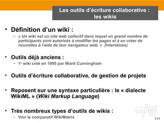 111
• Définition d’un wiki :
– « Un wiki est un site web collectif dans lequel un grand nombre de
participants sont autorisés à modifier les pages et à en créer de
nouvelles à l'aide de leur navigateur web. » (Interstices)
• Outils déjà anciens :
– 1er
wiki créé en 1995 par Ward Cunningham
• Outils d’écriture collaborative, de gestion de projets
• Reposent sur une syntaxe particulière : le « dialecte
WikiML » (Wiki Markup Language)
• Très nombreux types d’outils de wikis :
– Voir le comparatif WikiMatrix
Les outils d’écriture collaborative :
les wikis
 