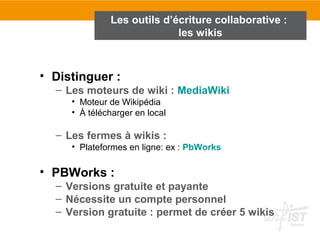 • Distinguer :
– Les moteurs de wiki : MediaWiki
• Moteur de Wikipédia
• À télécharger en local
– Les fermes à wikis :
• Plateformes en ligne: ex : PbWorks
• PBWorks :
– Versions gratuite et payante
– Nécessite un compte personnel
– Version gratuite : permet de créer 5 wikis
Les outils d’écriture collaborative :
les wikis
 