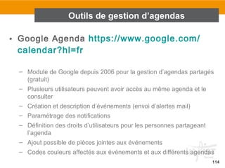 114
• Google Agenda https://www.google.com/
calendar?hl=fr
– Module de Google depuis 2006 pour la gestion d’agendas partagés
(gratuit)
– Plusieurs utilisateurs peuvent avoir accès au même agenda et le
consulter
– Création et description d’événements (envoi d’alertes mail)
– Paramétrage des notifications
– Définition des droits d’utilisateurs pour les personnes partageant
l’agenda
– Ajout possible de pièces jointes aux événements
– Codes couleurs affectés aux événements et aux différents agendas
Outils de gestion d’agendas
 