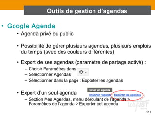 117
• Google Agenda
• Agenda privé ou public
• Possibilité de gérer plusieurs agendas, plusieurs emplois
du temps (avec des couleurs différentes)
• Export de ses agendas (paramètre de partage activé) :
– Choisir Paramètres dans
– Sélectionner Agendas
– Sélectionner dans la page : Exporter les agendas
• Export d’un seul agenda
– Section Mes Agendas, menu déroulant de l’agenda >
Paramètres de l’agenda > Exporter cet agenda
Outils de gestion d’agendas
 