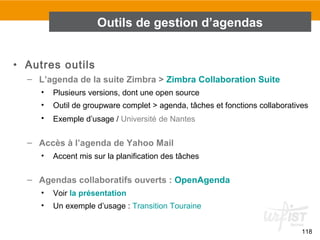 118
• Autres outils
– L’agenda de la suite Zimbra > Zimbra Collaboration Suite
• Plusieurs versions, dont une open source
• Outil de groupware complet > agenda, tâches et fonctions collaboratives
• Exemple d’usage / Université de Nantes
– Accès à l’agenda de Yahoo Mail
• Accent mis sur la planification des tâches
– Agendas collaboratifs ouverts : OpenAgenda
• Voir la présentation
• Un exemple d’usage : Transition Touraine
Outils de gestion d’agendas
 