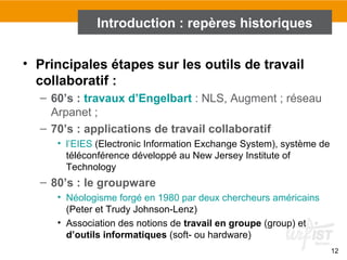 12
• Principales étapes sur les outils de travail
collaboratif :
– 60’s : travaux d’Engelbart : NLS, Augment ; réseau
Arpanet ;
– 70’s : applications de travail collaboratif
• l’EIES (Electronic Information Exchange System), système de
téléconférence développé au New Jersey Institute of
Technology
– 80’s : le groupware
• Néologisme forgé en 1980 par deux chercheurs américains
(Peter et Trudy Johnson-Lenz)
• Association des notions de travail en groupe (group) et
d’outils informatiques (soft- ou hardware)
Introduction : repères historiques
 