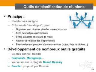 120
• Principe :
– Plateformes en ligne
– Création de “sondages”, pour :
• Organiser une réunion, planifier un rendez-vous
• Avec de multiples participants
• Éviter les allers et retours de mails
• Faciliter la visibilité des disponibilités
• Éventuellement proposer d’autres services (votes, liste de tâches...)
• Développement de nombreux outils gratuits
– Le plus connu : Doodle
– Framadate, Moreganize...
– voir aussi sur le blog de Benoît Descary
– Foodle : proposé par Renater
Outils de planification de réunions
 