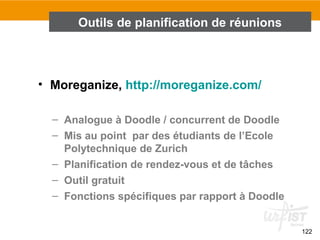 122
• Moreganize, http://moreganize.com/
– Analogue à Doodle / concurrent de Doodle
– Mis au point par des étudiants de l’Ecole
Polytechnique de Zurich
– Planification de rendez-vous et de tâches
– Outil gratuit
– Fonctions spécifiques par rapport à Doodle
Outils de planification de réunions
 