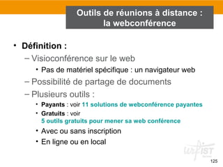 125
Outils de réunions à distance :
la webconférence
• Définition :
– Visioconférence sur le web
• Pas de matériel spécifique : un navigateur web
– Possibilité de partage de documents
– Plusieurs outils :
• Payants : voir 11 solutions de webconférence payantes
• Gratuits : voir
5 outils gratuits pour mener sa web conférence
• Avec ou sans inscription
• En ligne ou en local
 