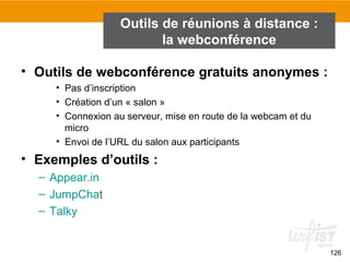 126
Outils de réunions à distance :
la webconférence
• Outils de webconférence gratuits anonymes :
• Pas d’inscription
• Création d’un « salon »
• Connexion au serveur, mise en route de la webcam et du
micro
• Envoi de l’URL du salon aux participants
• Exemples d’outils :
– Appear.in
– JumpChat
– Talky
 