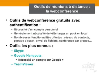 • Outils de webconférence gratuits avec
authentification :
– Nécessité d’un compte personnel
– Généralement nécessité de télécharger un pack en local
– Nombreuses fonctionnalités offertes : réseau de contacts,
partage d’écran, envoi de fichiers, conférence par groupe…
• Outils les plus connus :
– Skype
– Google Hangouts :
• Nécessité un compte sur Google +
– TeamViewer
127
Outils de réunions à distance :
la webconférence
 
