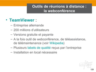 128
• TeamViewer :
– Entreprise allemande
– 200 millions d’utilisateurs
– Versions gratuite et payante
– A la fois outil de webconférence, de téléassistance,
de télémaintenance (voir Wikipedia)
– Plusieurs labels de qualité reçus par l’entreprise
– Installation en local nécessaire
Outils de réunions à distance :
la webconférence
 