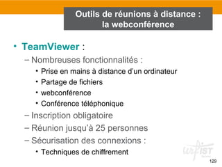129
• TeamViewer :
– Nombreuses fonctionnalités :
• Prise en mains à distance d’un ordinateur
• Partage de fichiers
• webconférence
• Conférence téléphonique
– Inscription obligatoire
– Réunion jusqu’à 25 personnes
– Sécurisation des connexions :
• Techniques de chiffrement
Outils de réunions à distance :
la webconférence
 