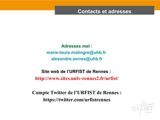 Adresses mel :
marie-laure.malingre@uhb.fr
alexandre.serres@uhb.fr
Site web de l’URFIST de Rennes :
http://www.sites.univ-rennes2.fr/urfist/
Compte Twitter de l’URFIST de Rennes :
https://twitter.com/urfistrennes
Contacts et adresses
 