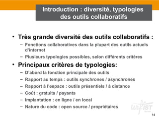 14
• Très grande diversité des outils collaboratifs :
– Fonctions collaboratives dans la plupart des outils actuels
d’internet
– Plusieurs typologies possibles, selon différents critères
• Principaux critères de typologies:
– D’abord la fonction principale des outils
– Rapport au temps : outils synchrones / asynchrones
– Rapport à l’espace : outils présentiels / à distance
– Coût : gratuits / payants
– Implantation : en ligne / en local
– Nature du code : open source / propriétaires
Introduction : diversité, typologies
des outils collaboratifs
 
