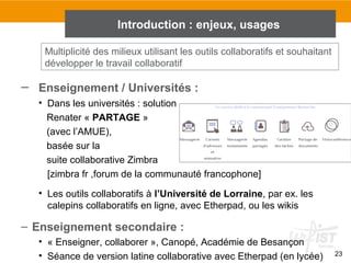 23
Introduction : enjeux, usages
– Enseignement / Universités :
• Dans les universités : solution
Renater « PARTAGE »
(avec l’AMUE),
basée sur la
suite collaborative Zimbra
[zimbra fr ,forum de la communauté francophone]
• Les outils collaboratifs à l’Université de Lorraine, par ex. les
calepins collaboratifs en ligne, avec Etherpad, ou les wikis
– Enseignement secondaire :
• « Enseigner, collaborer », Canopé, Académie de Besançon
• Séance de version latine collaborative avec Etherpad (en lycée)
Multiplicité des milieux utilisant les outils collaboratifs et souhaitant
développer le travail collaboratif
 