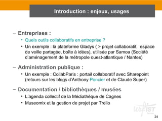 24
Introduction : fonctions, usages, enjeux
– Entreprises :
• Quels outils collaboratifs en entreprise ?
• Un exemple : la plateforme Gladys ( > projet collaboratif, espace
de veille partagée, boîte à idées), utilisée par Samoa (Société
d’aménagement de la métropole ouest-atlantique / Nantes)
– Administration publique :
• Un exemple : CollabParis : portail collaboratif avec Sharepoint
(retours sur les blogs d’Anthony Poncier et de Claude Super)
– Documentation / bibliothèques / musées
• L’agenda collectif de la Médiathèque de Cagnes
• Museomix et la gestion de projet par Trello
Introduction : enjeux, usages
 