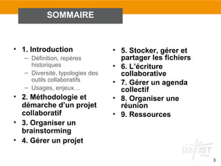 3
• 1. Introduction
– Définition, repères
historiques
– Diversité, typologies des
outils collaboratifs
– Usages, enjeux…
• 2. Méthodologie et
démarche d’un projet
collaboratif
• 3. Organiser un
brainstorming
• 4. Gérer un projet
• 5. Stocker, gérer et
partager les fichiers
• 6. L’écriture
collaborative
• 7. Gérer un agenda
collectif
• 8. Organiser une
réunion
• 9. Ressources
SOMMAIRE
 