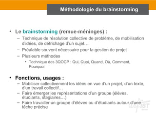 • Le brainstorming (remue-méninges) :
– Technique de résolution collective de problème, de mobilisation
d’idées, de défrichage d’un sujet…
– Préalable souvent nécessaire pour la gestion de projet
– Plusieurs méthodes
• Technique des 3QOCP : Qui, Quoi, Quand, Où, Comment,
Pourquoi
• Fonctions, usages :
– Mobiliser collectivement les idées en vue d’un projet, d’un texte,
d’un travail collectif…
– Faire émerger les représentations d’un groupe (élèves,
étudiants, stagiaires…)
– Faire travailler un groupe d’élèves ou d’étudiants autour d’une
tâche précise
Méthodologie du brainstorming
 
