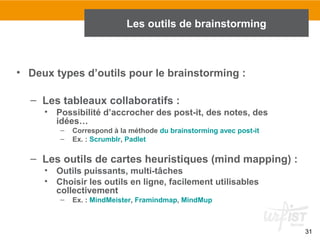 31
• Deux types d’outils pour le brainstorming :
– Les tableaux collaboratifs :
• Possibilité d’accrocher des post-it, des notes, des
idées…
– Correspond à la méthode du brainstorming avec post-it
– Ex. : Scrumblr, Padlet
– Les outils de cartes heuristiques (mind mapping) :
• Outils puissants, multi-tâches
• Choisir les outils en ligne, facilement utilisables
collectivement
– Ex. : MindMeister, Framindmap, MindMup
Les outils de brainstorming
 