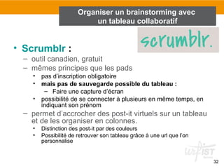 32
• Scrumblr :
– outil canadien, gratuit
– mêmes principes que les pads
• pas d’inscription obligatoire
• mais pas de sauvegarde possible du tableau :
– Faire une capture d’écran
• possibilité de se connecter à plusieurs en même temps, en
indiquant son prénom
– permet d’accrocher des post-it virtuels sur un tableau
et de les organiser en colonnes.
• Distinction des post-it par des couleurs
• Possibilité de retrouver son tableau grâce à une url que l’on
personnalise
Organiser un brainstorming avec
un tableau collaboratif
 