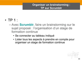 • TP 1 :
– Avec Scrumblr, faire un brainstorming sur le
sujet proposé : l’organisation d’un stage de
formation continue
• Se connecter au tableau indiqué
• Lister tous les aspects à prendre en compte pour
organiser un stage de formation continue
33
Organiser un brainstorming :
TP sur Scrumblr
 