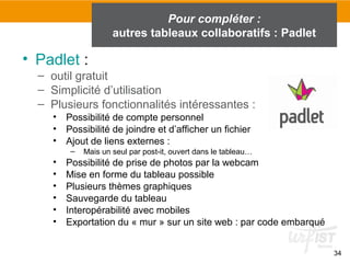 34
• Padlet :
– outil gratuit
– Simplicité d’utilisation
– Plusieurs fonctionnalités intéressantes :
• Possibilité de compte personnel
• Possibilité de joindre et d’afficher un fichier
• Ajout de liens externes :
– Mais un seul par post-it, ouvert dans le tableau…
• Possibilité de prise de photos par la webcam
• Mise en forme du tableau possible
• Plusieurs thèmes graphiques
• Sauvegarde du tableau
• Interopérabilité avec mobiles
• Exportation du « mur » sur un site web : par code embarqué
Pour compléter :
autres tableaux collaboratifs : Padlet
 