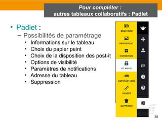 35
• Padlet :
– Possibilités de paramétrage
• Informations sur le tableau
• Choix du papier peint
• Choix de la disposition des post-it
• Options de visibilité
• Paramètres de notifications
• Adresse du tableau
• Suppression
Pour compléter :
autres tableaux collaboratifs : Padlet
 