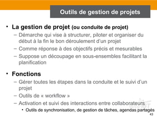 43
Outils de gestion de projets
• La gestion de projet (ou conduite de projet)
– Démarche qui vise à structurer, piloter et organiser du
début à la fin le bon déroulement d’un projet
– Comme réponse à des objectifs précis et mesurables
– Suppose un découpage en sous-ensembles facilitant la
planification
• Fonctions
– Gérer toutes les étapes dans la conduite et le suivi d’un
projet
– Outils de « workflow »
– Activation et suivi des interactions entre collaborateurs
• Outils de synchronisation, de gestion de tâches, agendas partagés
 