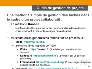 44
Outils de gestion de projets
• Une méthode simple de gestion des tâches dans
le cadre d’un projet collaboratif :
• La méthode Kanban
– Déplacer des tâches sous forme de post-it dans des colonnes
correspondant à différentes étapes de réalisation
• Plusieurs outils généralistes fondés sur ce processus :
– Trello, https://trello.com/
– alternative libres inspirées de Trello :
» Wekan, https://wekan.io (à télécharger / installer sur son
serveur)
» Kanboard https://kanboard.net/ (à installer sur un serveur
personnel)
» Framaboard, https://framaboard.org/ (à télécharger ou compte
en ligne, fondé sur Kanboard)
 