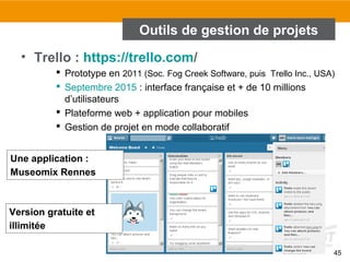 45
Outils de gestion de projets
• Trello : https://trello.com/
 Prototype en 2011 (Soc. Fog Creek Software, puis Trello Inc., USA)
 Septembre 2015 : interface française et + de 10 millions
d’utilisateurs
 Plateforme web + application pour mobiles
 Gestion de projet en mode collaboratif
Version gratuite et
illimitée
Une application :
Museomix Rennes
 