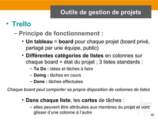 46
Outils de gestion de projets
• Trello
– Principe de fonctionnement :
• Un tableau = board pour chaque projet (board privé,
partagé par une équipe, public)
• Différentes catégories de listes en colonnes sur
chaque board = état du projet ; 3 listes standards :
– To Do : idées et tâches à faire
– Doing : tâches en cours
– Done : tâches effectuées
• Dans chaque liste, les cartes de tâches :
– elles peuvent être attribuées aux membres du projet et vont
glisser d’une colonne à l’autre
Chaque board peut comporter sa propre disposition de colonnes de listes
 