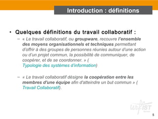• Quelques définitions du travail collaboratif :
– « Le travail collaboratif, ou groupware, recouvre l’ensemble
des moyens organisationnels et techniques permettant
d’offrir à des groupes de personnes réunies autour d’une action
ou d’un projet commun, la possibilité de communiquer, de
coopérer, et de se coordonner. » (
Typologie des systèmes d’information)
– « Le travail collaboratif désigne la coopération entre les
membres d'une équipe afin d'atteindre un but commun » (
Travail Collaboratif).
5
Introduction : définitions
 