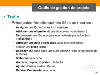 50
Outils de gestion de projets
• Trello
– Principales fonctionnalités liées aux cartes :
• Assigner une tâche (carte) à un membre
• Attribuer une étiquette (labels de couleur > priorisation)
• Décomposer une tâche en plusieurs activités par la fonction
« checklist »
• Attribuer une date d’échéance, avec une notification
• Ajouter une pièce jointe
• Déplacer une carte dans une autre colonne / liste (progression de
la tâche)
• S’abonner à la carte
• Archiver, copier, exporter… la tâche
• Ajouter d’autres cartes / tâches
• Décrire, Commenter une carte
 