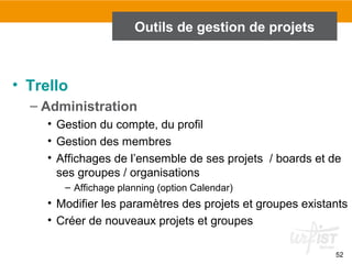 52
Outils de gestion de projets
• Trello
– Administration
• Gestion du compte, du profil
• Gestion des membres
• Affichages de l’ensemble de ses projets / boards et de
ses groupes / organisations
– Affichage planning (option Calendar)
• Modifier les paramètres des projets et groupes existants
• Créer de nouveaux projets et groupes
 