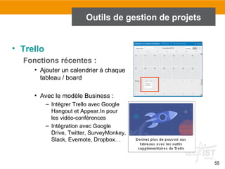 55
Outils de gestion de projets
• Trello
Fonctions récentes :
• Ajouter un calendrier à chaque
tableau / board
• Avec le modèle Business :
– Intégrer Trello avec Google
Hangout et Appear.In pour
les vidéo-conférences
– Intégration avec Google
Drive, Twitter, SurveyMonkey,
Slack, Evernote, Dropbox…
 