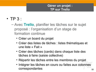 • TP 3 :
– Avec Trello, planifier les tâches sur le sujet
proposé : l’organisation d’un stage de
formation continue
• Créer un board du projet
• Créer des listes de tâches : listes thématiques et
une liste « Fait »
• Créer des tâches (cards) dans chaque liste des
tâches à faire (saisie collective)
• Répartir les tâches entre les membres du projet
• Intégrer les tâches en cours ou faites aux colonnes
correspondantes 56
Gérer un projet :
TP sur Trello
 