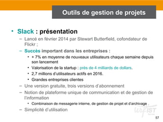 57
Outils de gestion de projets
• Slack : présentation
– Lancé en février 2014 par Stewart Butterfield, cofondateur de
Flickr ;
– Succès important dans les entreprises :
• + 7% en moyenne de nouveaux utilisateurs chaque semaine depuis
son lancement
• Valorisation de la startup : près de 4 milliards de dollars.
• 2,7 millions d’utilisateurs actifs en 2016.
• Grandes entreprises clientes
– Une version gratuite, trois versions d’abonnement
– Notion de plateforme unique de communication et de gestion de
l’information
• Combinaison de messagerie interne, de gestion de projet et d’archivage
– Simplicité d’utilisation
 