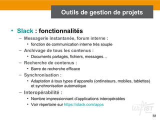58
Outils de gestion de projets
• Slack : fonctionnalités
– Messagerie instantanée, forum interne :
• fonction de communication interne très souple
– Archivage de tous les contenus :
• Documents partagés, fichiers, messages…
– Recherche de contenus :
• Barre de recherche efficace
– Synchronisation :
• Adaptation à tous types d’appareils (ordinateurs, mobiles, tablettes)
et synchronisation automatique
– Interopérabilité :
• Nombre impressionnant d’applications interopérables
• Voir répertoire sur https://slack.com/apps
 