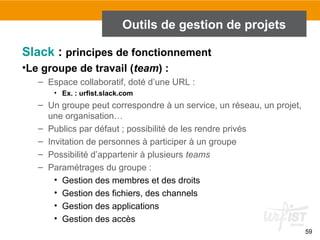 59
Outils de gestion de projets
Slack : principes de fonctionnement
•Le groupe de travail (team) :
– Espace collaboratif, doté d’une URL :
• Ex. : urfist.slack.com
– Un groupe peut correspondre à un service, un réseau, un projet,
une organisation…
– Publics par défaut ; possibilité de les rendre privés
– Invitation de personnes à participer à un groupe
– Possibilité d’appartenir à plusieurs teams
– Paramétrages du groupe :
• Gestion des membres et des droits
• Gestion des fichiers, des channels
• Gestion des applications
• Gestion des accès
 