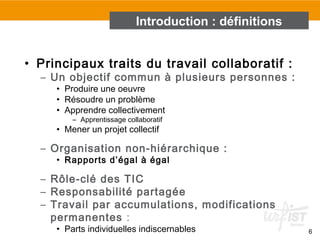 6
• Principaux traits du travail collaboratif :
– Un objectif commun à plusieurs personnes :
• Produire une oeuvre
• Résoudre un problème
• Apprendre collectivement
– Apprentissage collaboratif
• Mener un projet collectif
– Organisation non-hiérarchique :
• Rapports d’égal à égal
– Rôle-clé des TIC
– Responsabilité partagée
– Travail par accumulations, modifications
permanentes :
• Parts individuelles indiscernables
Introduction : définitions
 