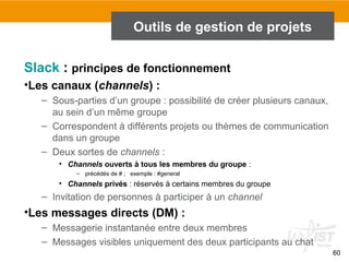 60
Outils de gestion de projets
Slack : principes de fonctionnement
•Les canaux (channels) :
– Sous-parties d’un groupe : possibilité de créer plusieurs canaux,
au sein d’un même groupe
– Correspondent à différents projets ou thèmes de communication
dans un groupe
– Deux sortes de channels :
• Channels ouverts à tous les membres du groupe :
– précédés de # ; exemple : #general
• Channels privés : réservés à certains membres du groupe
– Invitation de personnes à participer à un channel
•Les messages directs (DM) :
– Messagerie instantanée entre deux membres
– Messages visibles uniquement des deux participants au chat
 
